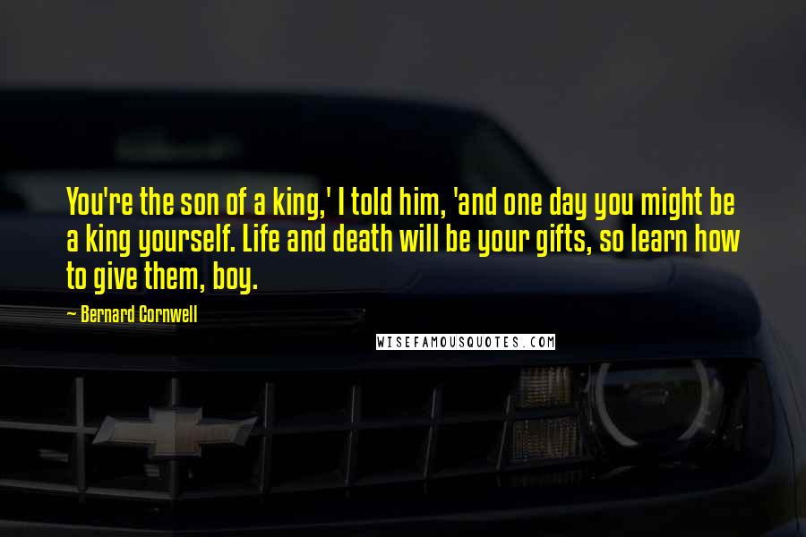 Bernard Cornwell Quotes: You're the son of a king,' I told him, 'and one day you might be a king yourself. Life and death will be your gifts, so learn how to give them, boy.