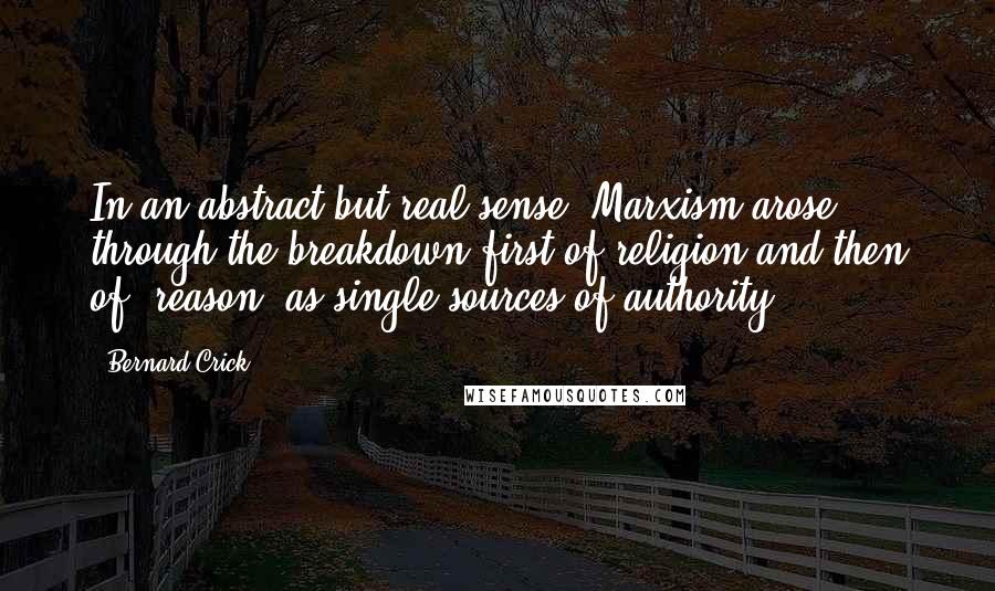 Bernard Crick Quotes: In an abstract but real sense, Marxism arose through the breakdown first of religion and then of 'reason' as single sources of authority.