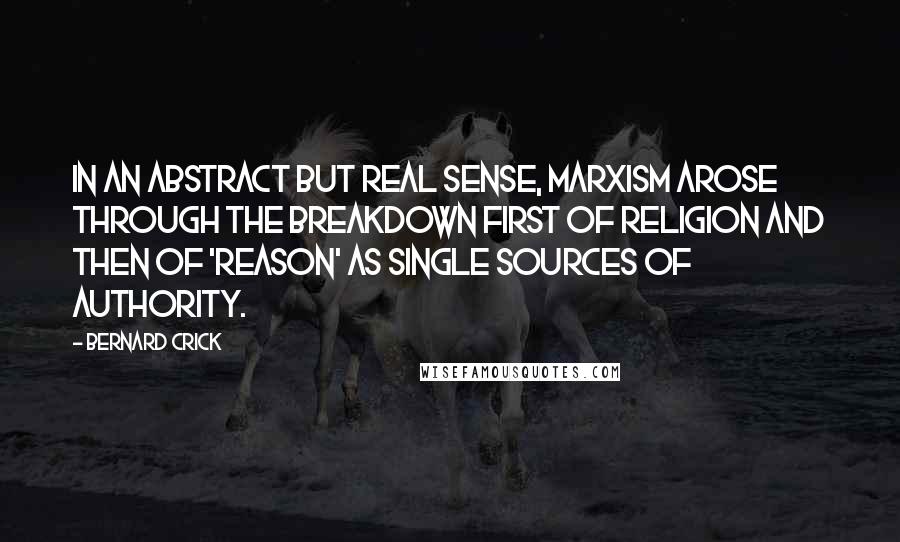 Bernard Crick Quotes: In an abstract but real sense, Marxism arose through the breakdown first of religion and then of 'reason' as single sources of authority.