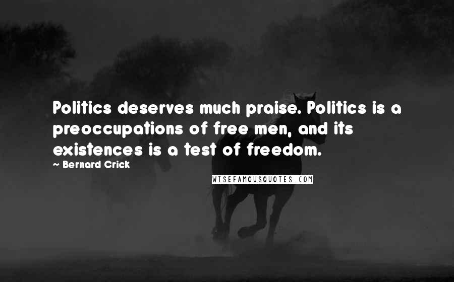 Bernard Crick Quotes: Politics deserves much praise. Politics is a preoccupations of free men, and its existences is a test of freedom.