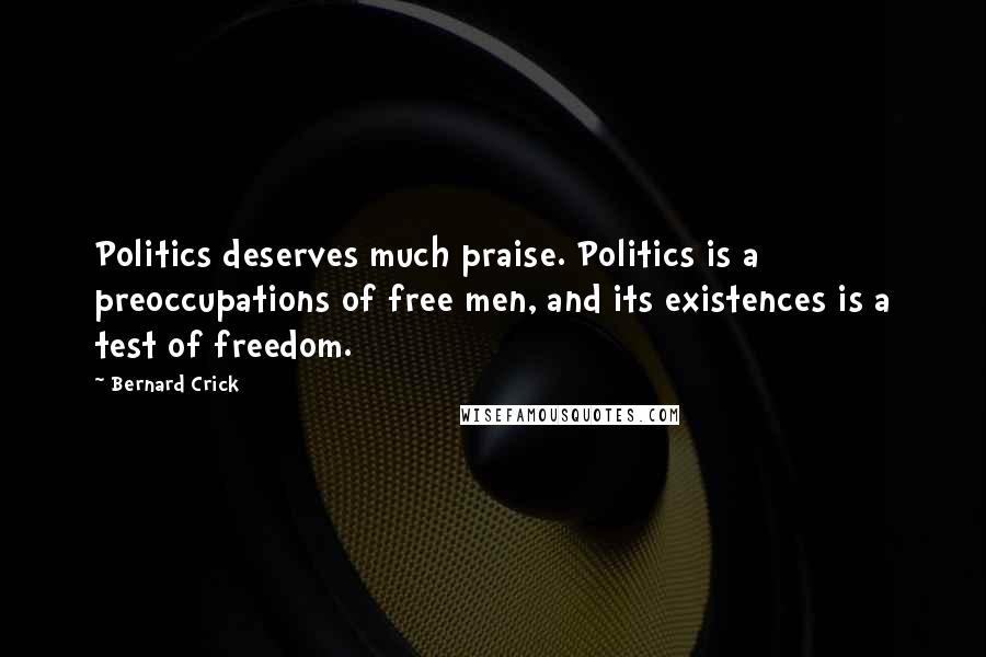 Bernard Crick Quotes: Politics deserves much praise. Politics is a preoccupations of free men, and its existences is a test of freedom.