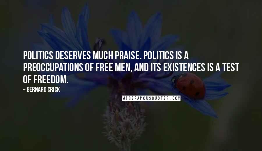 Bernard Crick Quotes: Politics deserves much praise. Politics is a preoccupations of free men, and its existences is a test of freedom.