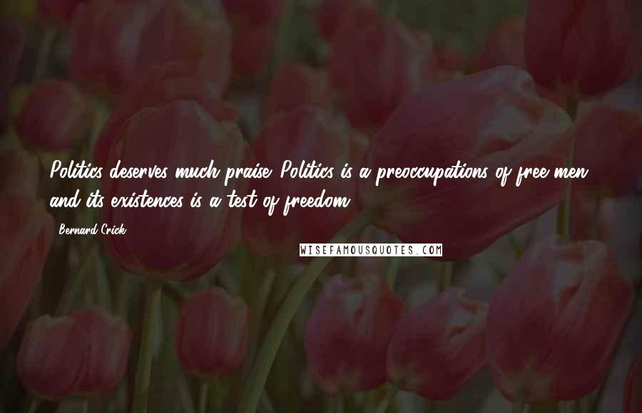 Bernard Crick Quotes: Politics deserves much praise. Politics is a preoccupations of free men, and its existences is a test of freedom.
