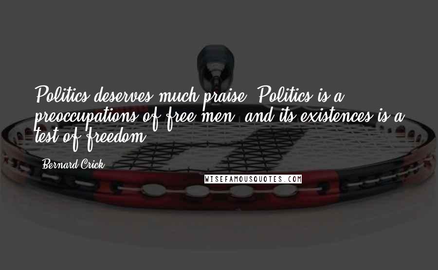 Bernard Crick Quotes: Politics deserves much praise. Politics is a preoccupations of free men, and its existences is a test of freedom.