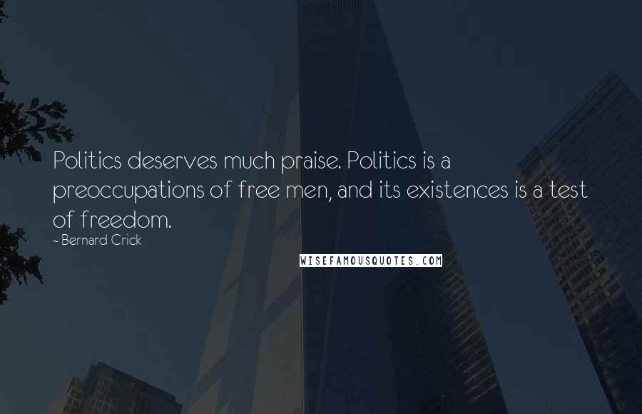 Bernard Crick Quotes: Politics deserves much praise. Politics is a preoccupations of free men, and its existences is a test of freedom.