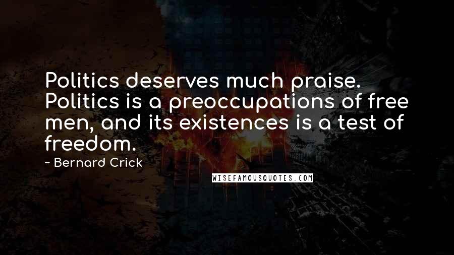 Bernard Crick Quotes: Politics deserves much praise. Politics is a preoccupations of free men, and its existences is a test of freedom.