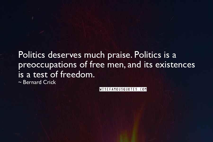 Bernard Crick Quotes: Politics deserves much praise. Politics is a preoccupations of free men, and its existences is a test of freedom.