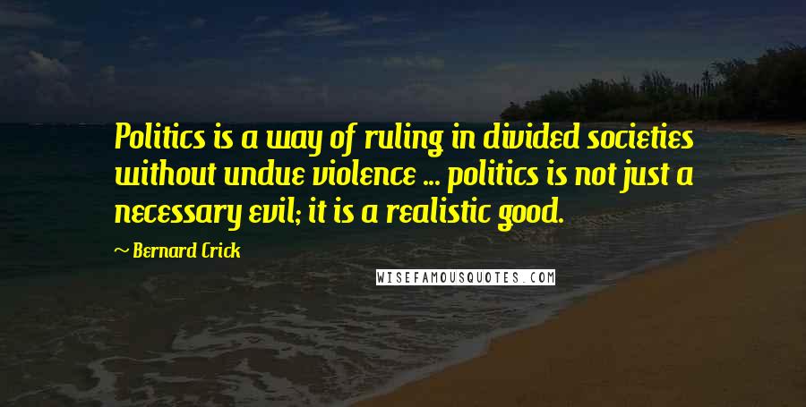 Bernard Crick Quotes: Politics is a way of ruling in divided societies without undue violence ... politics is not just a necessary evil; it is a realistic good.