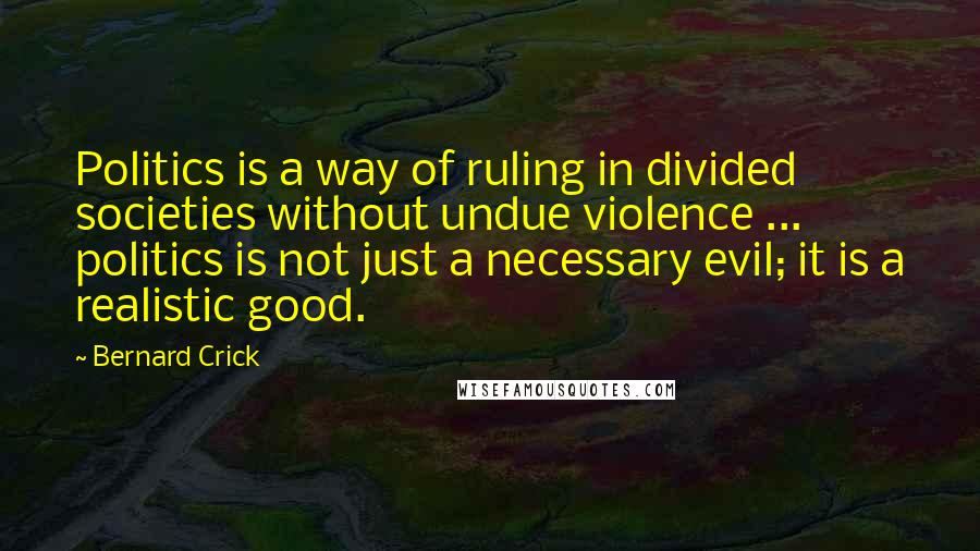 Bernard Crick Quotes: Politics is a way of ruling in divided societies without undue violence ... politics is not just a necessary evil; it is a realistic good.