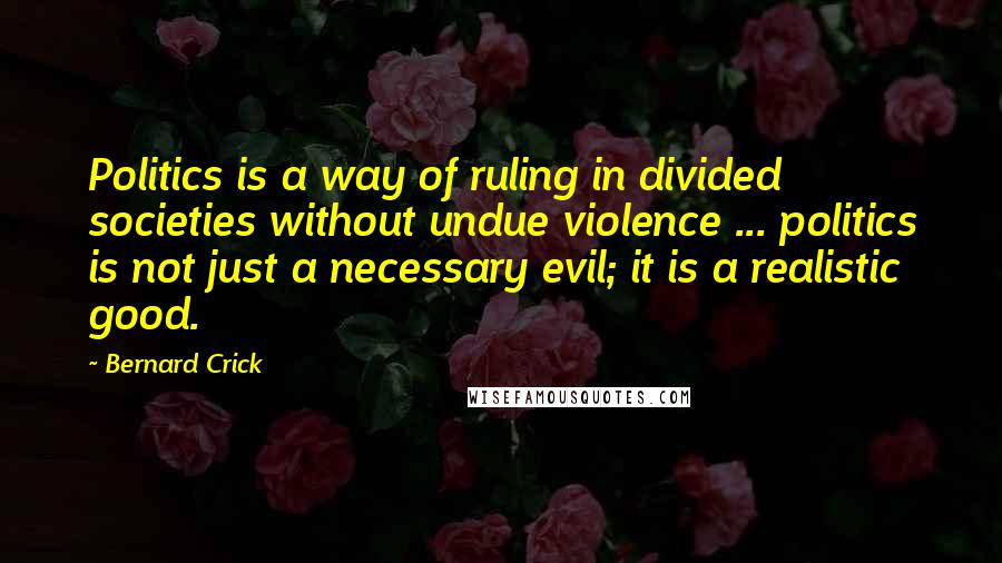 Bernard Crick Quotes: Politics is a way of ruling in divided societies without undue violence ... politics is not just a necessary evil; it is a realistic good.