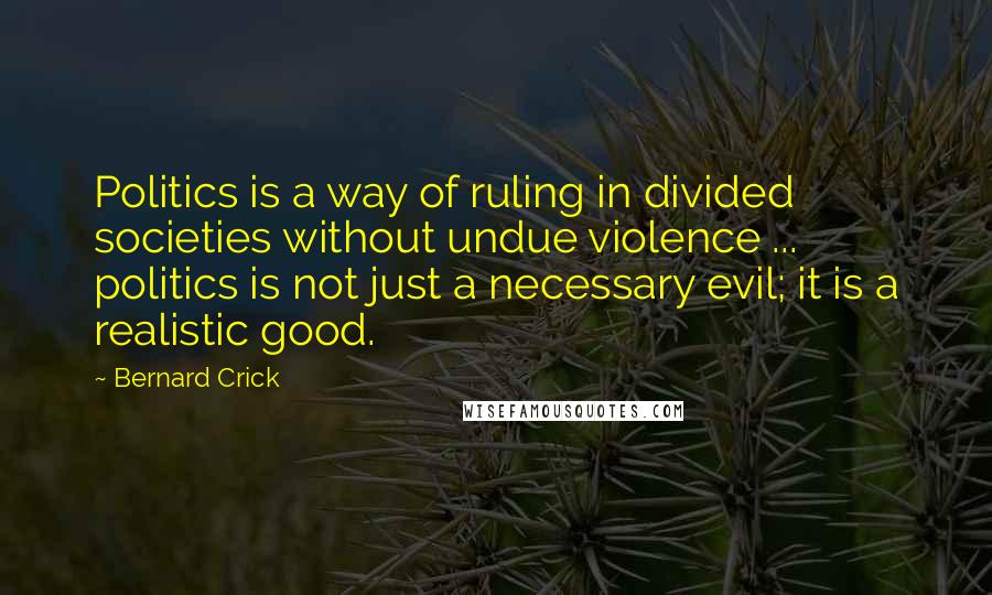 Bernard Crick Quotes: Politics is a way of ruling in divided societies without undue violence ... politics is not just a necessary evil; it is a realistic good.