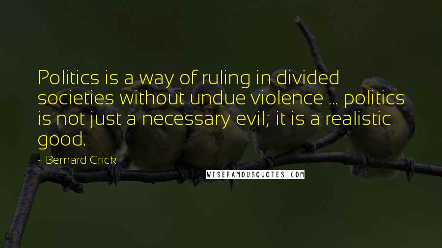 Bernard Crick Quotes: Politics is a way of ruling in divided societies without undue violence ... politics is not just a necessary evil; it is a realistic good.