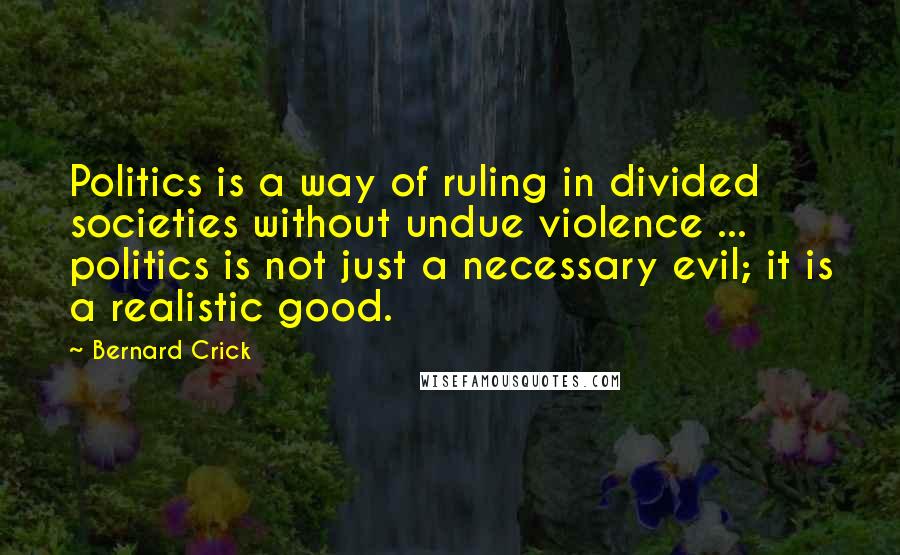 Bernard Crick Quotes: Politics is a way of ruling in divided societies without undue violence ... politics is not just a necessary evil; it is a realistic good.