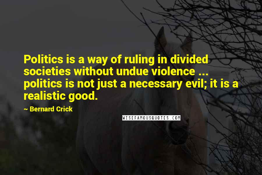 Bernard Crick Quotes: Politics is a way of ruling in divided societies without undue violence ... politics is not just a necessary evil; it is a realistic good.