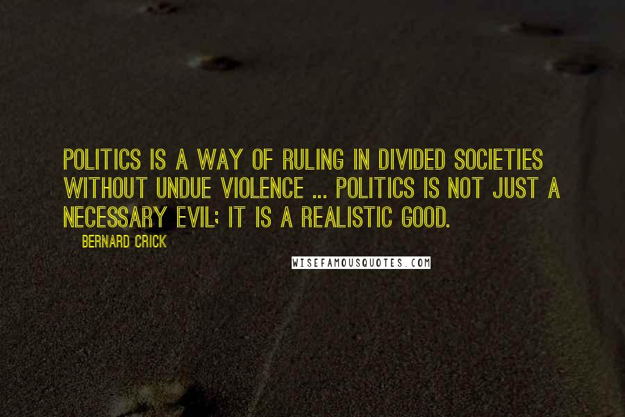 Bernard Crick Quotes: Politics is a way of ruling in divided societies without undue violence ... politics is not just a necessary evil; it is a realistic good.