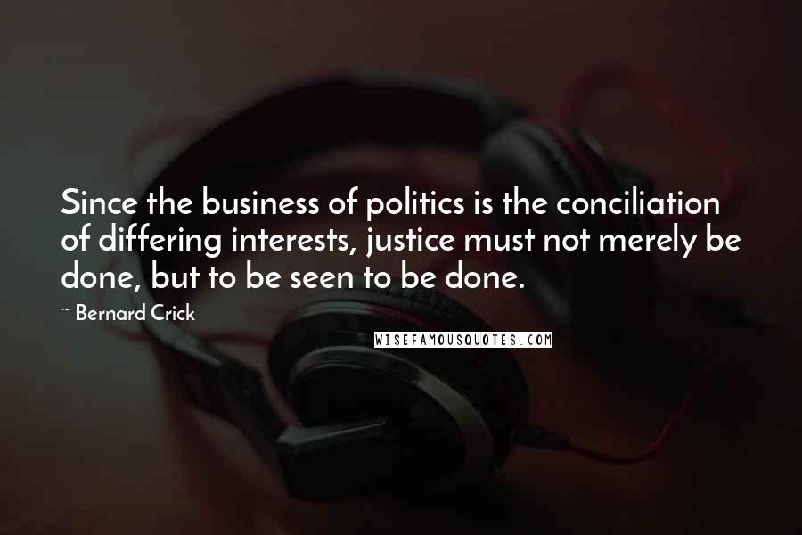 Bernard Crick Quotes: Since the business of politics is the conciliation of differing interests, justice must not merely be done, but to be seen to be done.