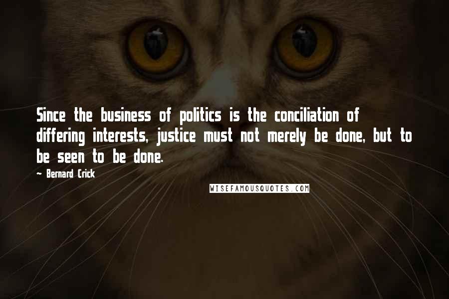 Bernard Crick Quotes: Since the business of politics is the conciliation of differing interests, justice must not merely be done, but to be seen to be done.