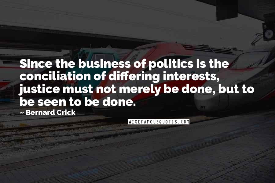 Bernard Crick Quotes: Since the business of politics is the conciliation of differing interests, justice must not merely be done, but to be seen to be done.