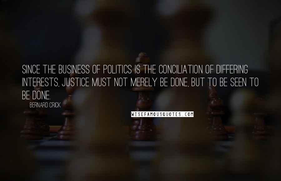 Bernard Crick Quotes: Since the business of politics is the conciliation of differing interests, justice must not merely be done, but to be seen to be done.