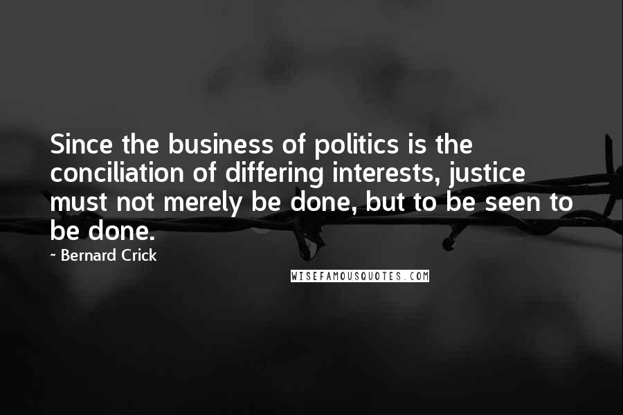 Bernard Crick Quotes: Since the business of politics is the conciliation of differing interests, justice must not merely be done, but to be seen to be done.