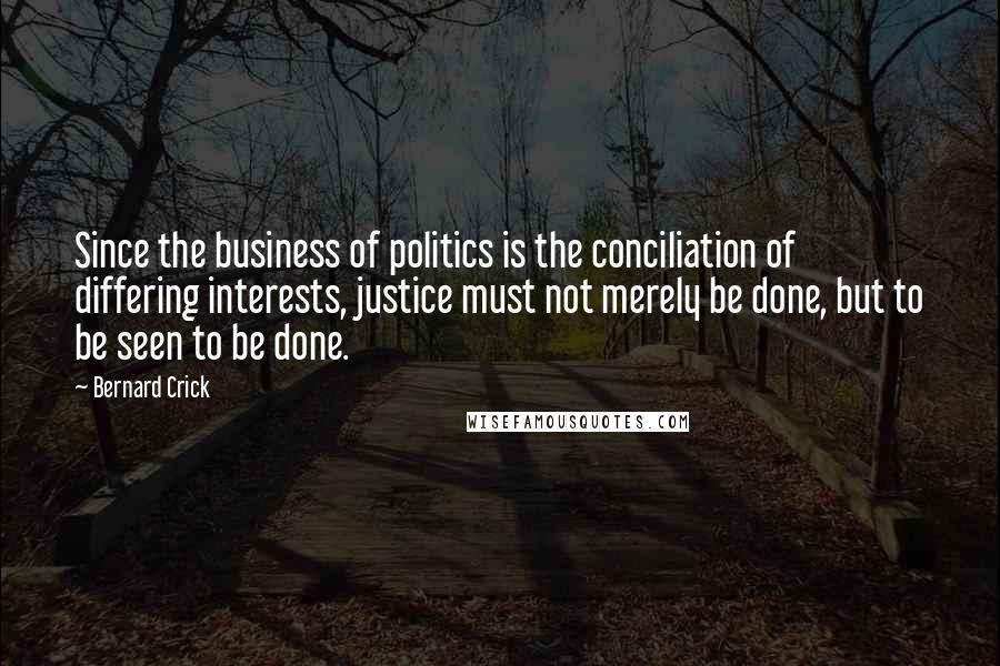 Bernard Crick Quotes: Since the business of politics is the conciliation of differing interests, justice must not merely be done, but to be seen to be done.