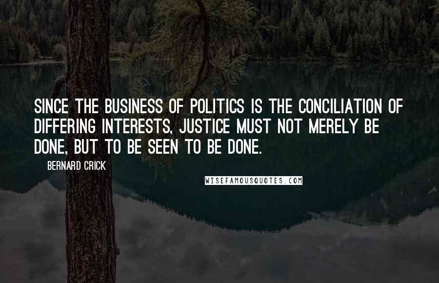 Bernard Crick Quotes: Since the business of politics is the conciliation of differing interests, justice must not merely be done, but to be seen to be done.