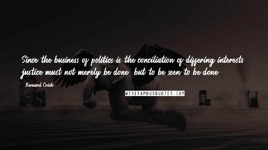 Bernard Crick Quotes: Since the business of politics is the conciliation of differing interests, justice must not merely be done, but to be seen to be done.