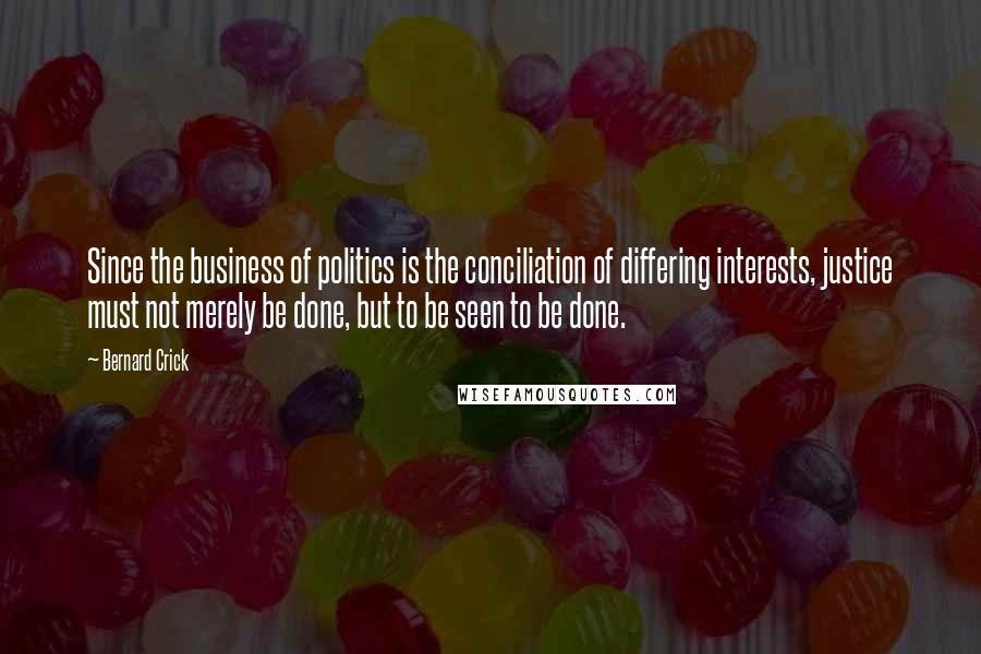 Bernard Crick Quotes: Since the business of politics is the conciliation of differing interests, justice must not merely be done, but to be seen to be done.