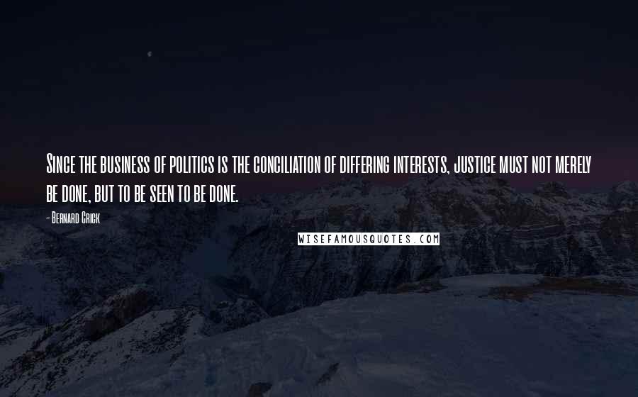 Bernard Crick Quotes: Since the business of politics is the conciliation of differing interests, justice must not merely be done, but to be seen to be done.