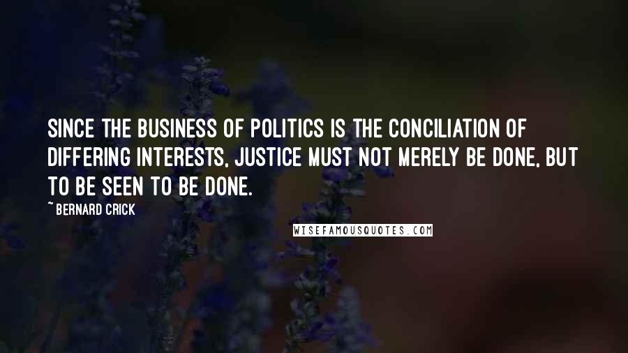 Bernard Crick Quotes: Since the business of politics is the conciliation of differing interests, justice must not merely be done, but to be seen to be done.