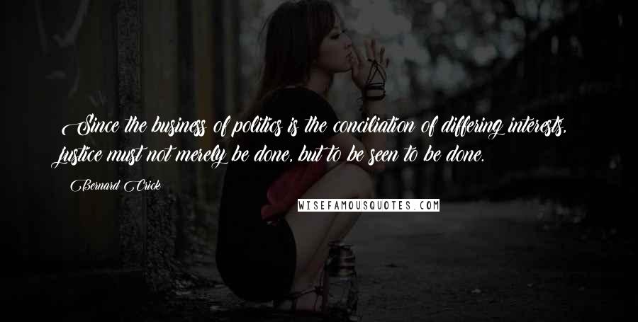 Bernard Crick Quotes: Since the business of politics is the conciliation of differing interests, justice must not merely be done, but to be seen to be done.