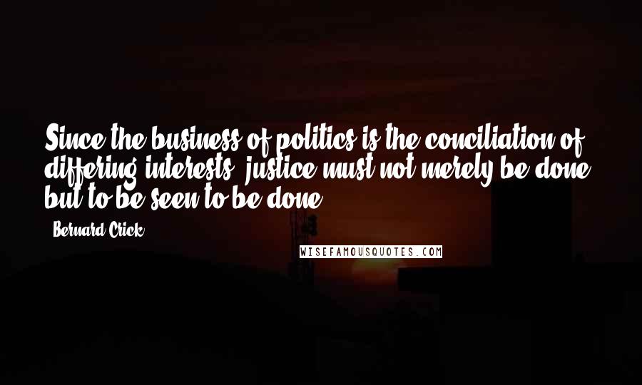 Bernard Crick Quotes: Since the business of politics is the conciliation of differing interests, justice must not merely be done, but to be seen to be done.