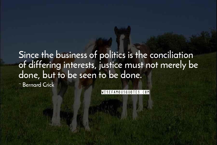 Bernard Crick Quotes: Since the business of politics is the conciliation of differing interests, justice must not merely be done, but to be seen to be done.