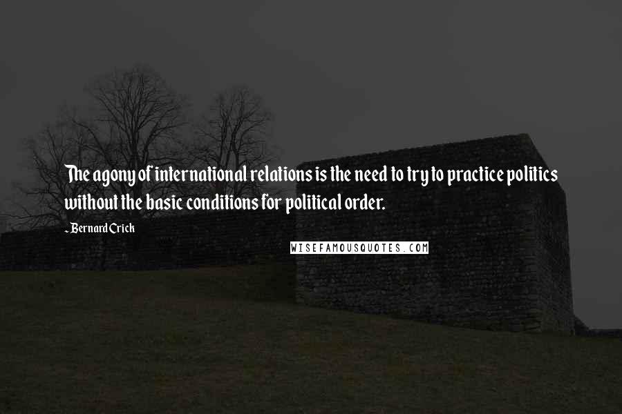 Bernard Crick Quotes: The agony of international relations is the need to try to practice politics without the basic conditions for political order.