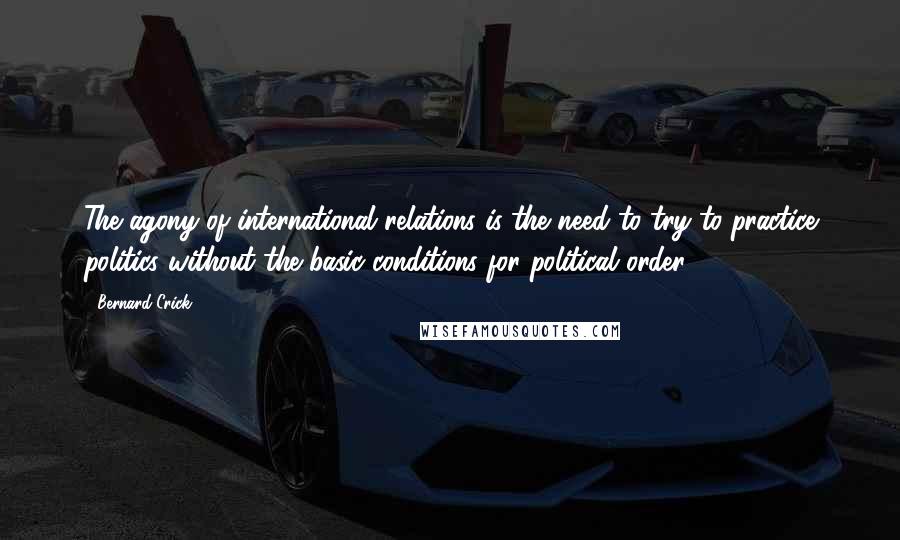 Bernard Crick Quotes: The agony of international relations is the need to try to practice politics without the basic conditions for political order.