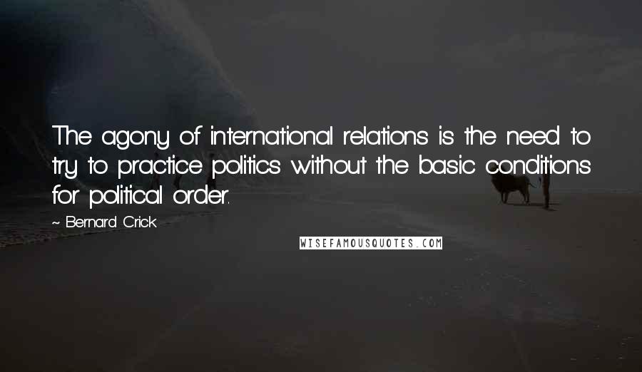 Bernard Crick Quotes: The agony of international relations is the need to try to practice politics without the basic conditions for political order.