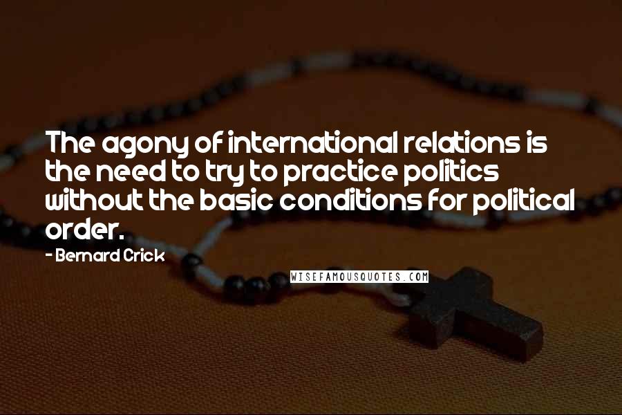 Bernard Crick Quotes: The agony of international relations is the need to try to practice politics without the basic conditions for political order.