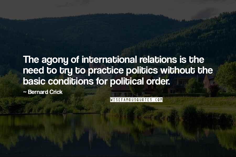 Bernard Crick Quotes: The agony of international relations is the need to try to practice politics without the basic conditions for political order.