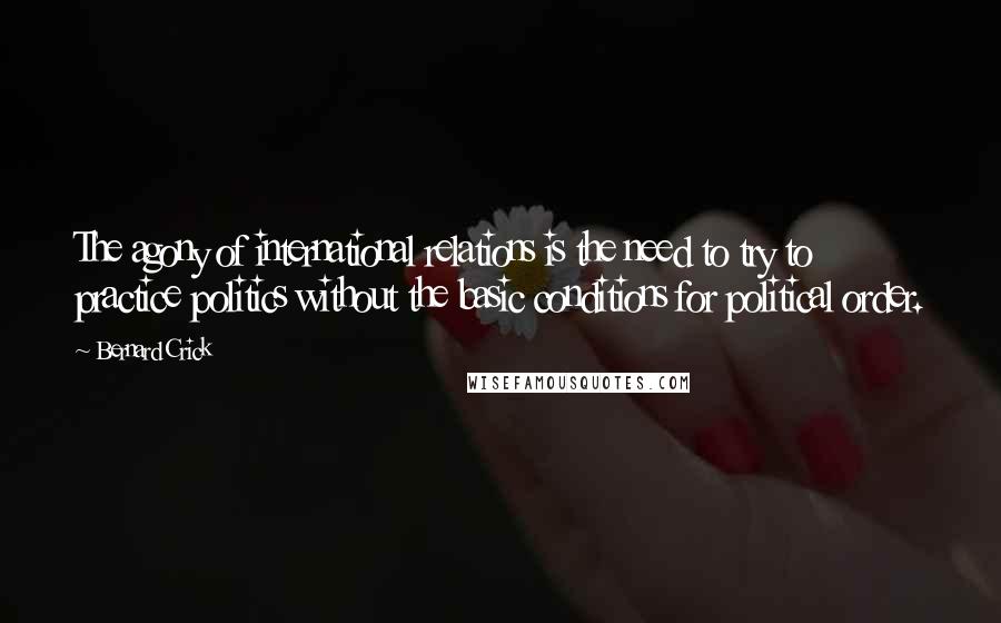 Bernard Crick Quotes: The agony of international relations is the need to try to practice politics without the basic conditions for political order.