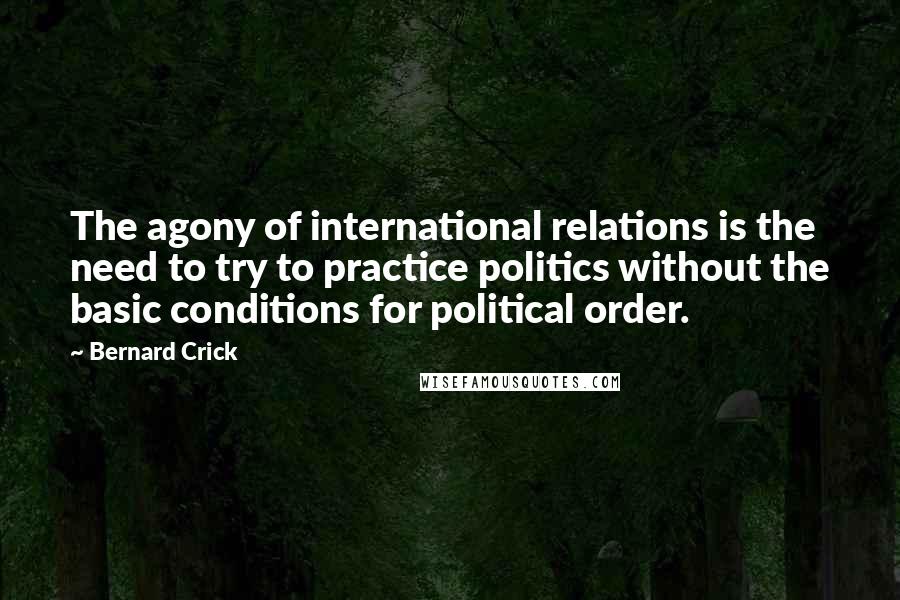Bernard Crick Quotes: The agony of international relations is the need to try to practice politics without the basic conditions for political order.