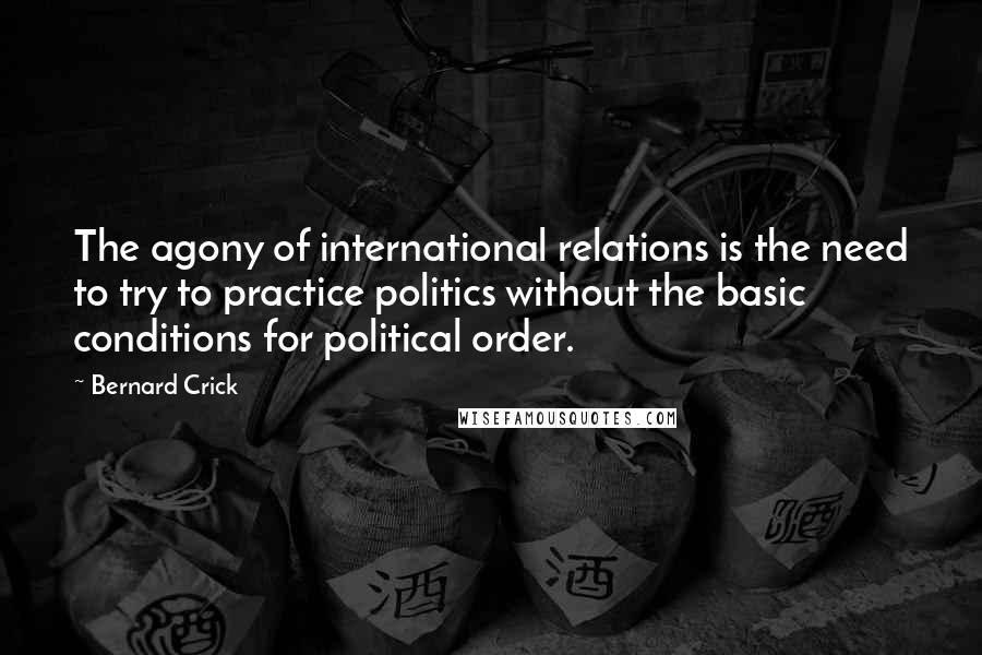 Bernard Crick Quotes: The agony of international relations is the need to try to practice politics without the basic conditions for political order.