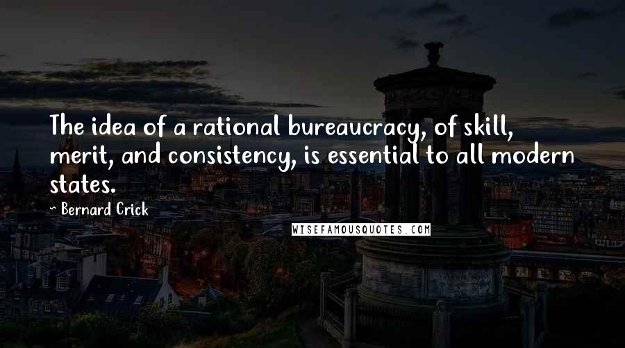 Bernard Crick Quotes: The idea of a rational bureaucracy, of skill, merit, and consistency, is essential to all modern states.