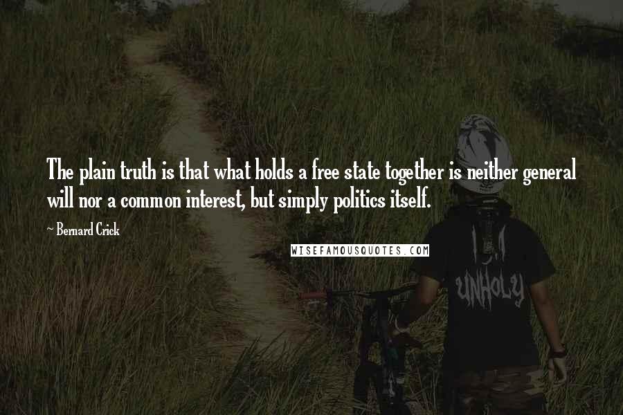 Bernard Crick Quotes: The plain truth is that what holds a free state together is neither general will nor a common interest, but simply politics itself.