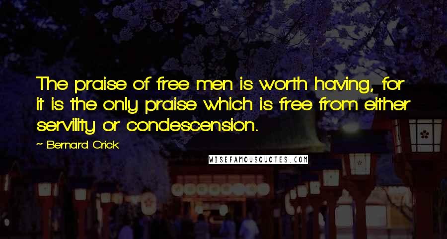 Bernard Crick Quotes: The praise of free men is worth having, for it is the only praise which is free from either servility or condescension.