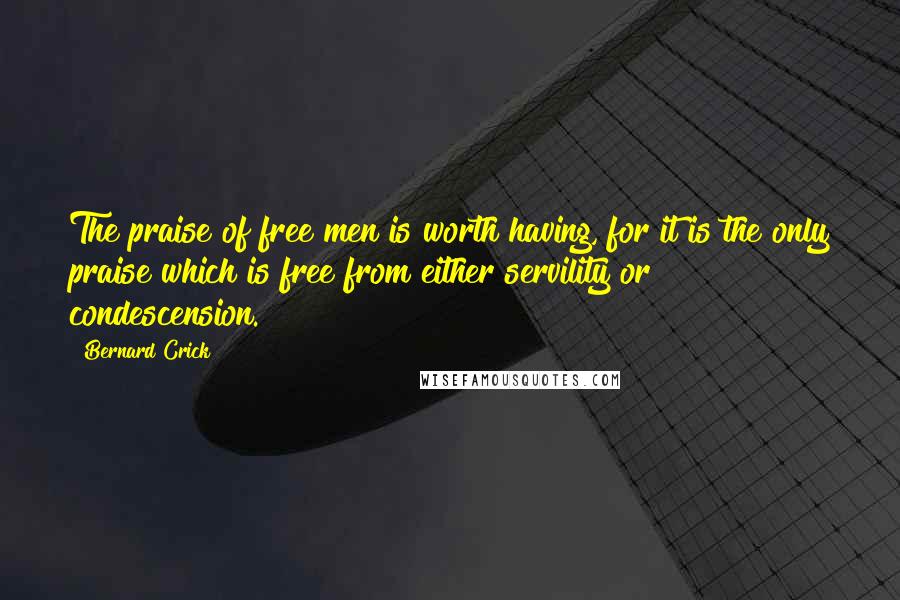 Bernard Crick Quotes: The praise of free men is worth having, for it is the only praise which is free from either servility or condescension.