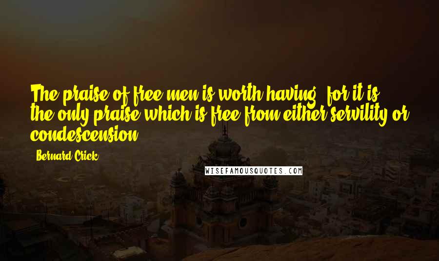 Bernard Crick Quotes: The praise of free men is worth having, for it is the only praise which is free from either servility or condescension.