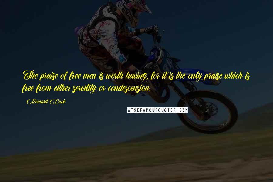 Bernard Crick Quotes: The praise of free men is worth having, for it is the only praise which is free from either servility or condescension.