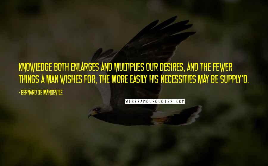 Bernard De Mandeville Quotes: Knowledge both enlarges and multiplies our Desires, and the fewer things a Man wishes for, the more easily his Necessities may be supply'd.