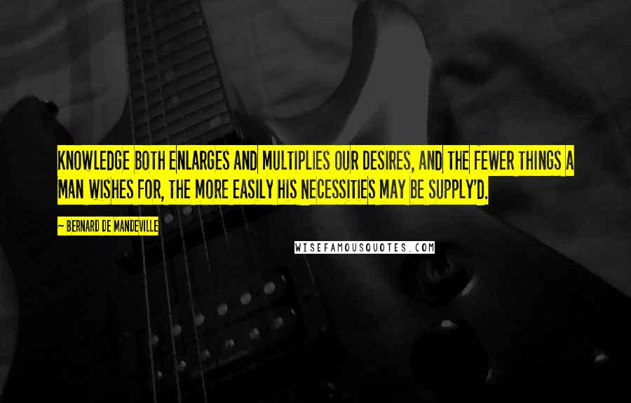 Bernard De Mandeville Quotes: Knowledge both enlarges and multiplies our Desires, and the fewer things a Man wishes for, the more easily his Necessities may be supply'd.