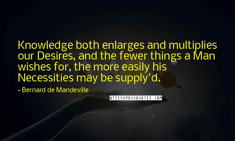 Bernard De Mandeville Quotes: Knowledge both enlarges and multiplies our Desires, and the fewer things a Man wishes for, the more easily his Necessities may be supply'd.